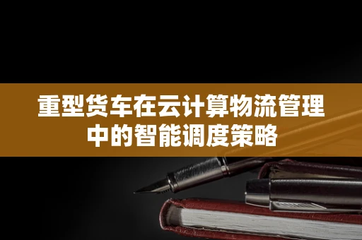 重型货车在云计算物流管理中的智能调度策略