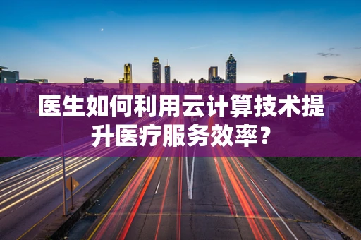 医生如何利用云计算技术提升医疗服务效率？