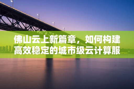 佛山云上新篇章，如何构建高效稳定的城市级云计算服务平台？
