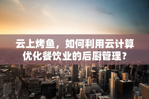 云上烤鱼，如何利用云计算优化餐饮业的后厨管理？