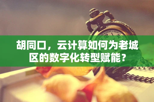 胡同口，云计算如何为老城区的数字化转型赋能？