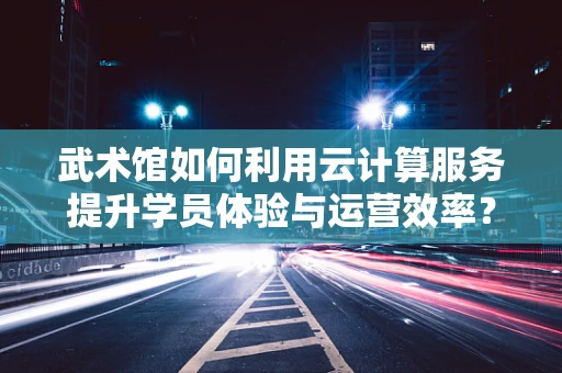 武术馆如何利用云计算服务提升学员体验与运营效率？