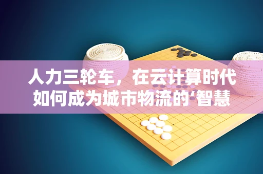 人力三轮车，在云计算时代如何成为城市物流的‘智慧’推手？