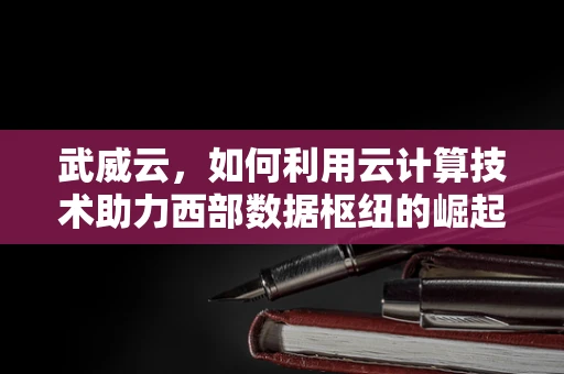 武威云，如何利用云计算技术助力西部数据枢纽的崛起？