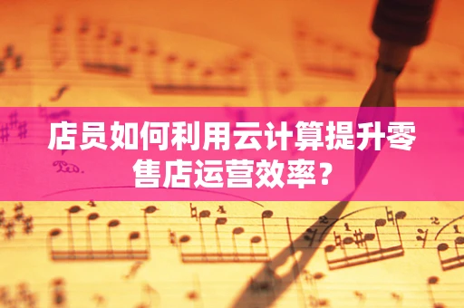 店员如何利用云计算提升零售店运营效率？