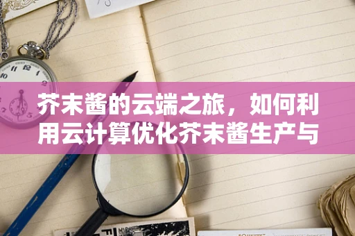 芥末酱的云端之旅，如何利用云计算优化芥末酱生产与配送？