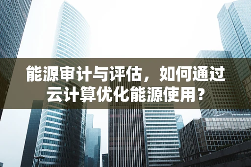 能源审计与评估，如何通过云计算优化能源使用？