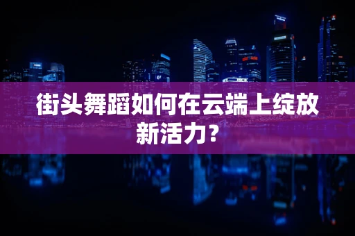 街头舞蹈如何在云端上绽放新活力？