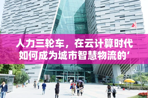 人力三轮车，在云计算时代如何成为城市智慧物流的‘微’力量？