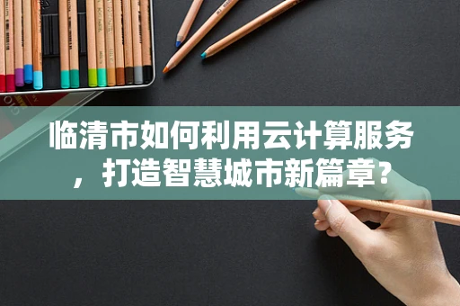 临清市如何利用云计算服务，打造智慧城市新篇章？