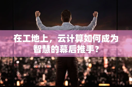 在工地上，云计算如何成为智慧的幕后推手？