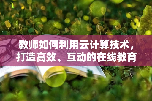 教师如何利用云计算技术，打造高效、互动的在线教育平台？