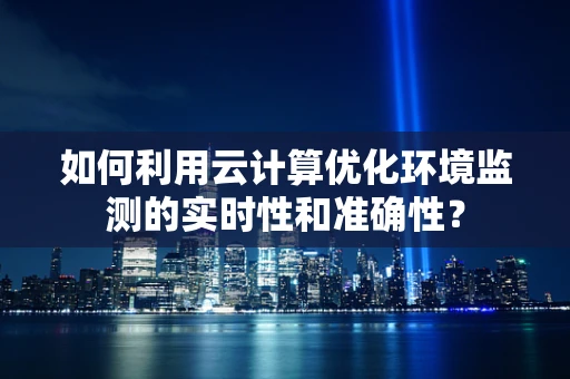 如何利用云计算优化环境监测的实时性和准确性？