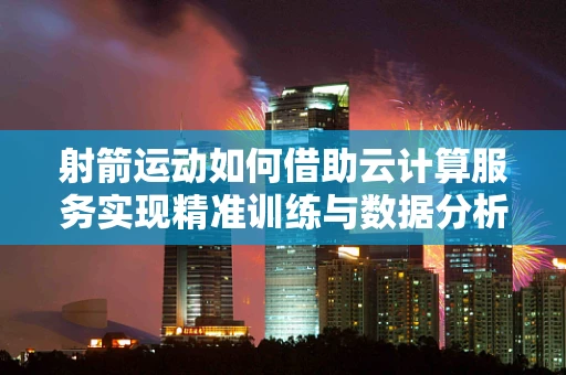 射箭运动如何借助云计算服务实现精准训练与数据分析？