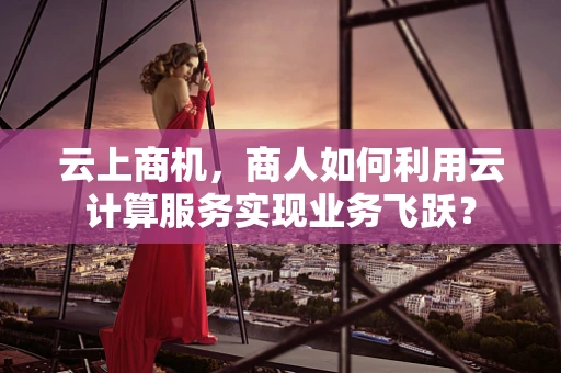 云上商机，商人如何利用云计算服务实现业务飞跃？