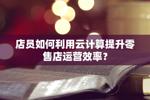 店员如何利用云计算提升零售店运营效率？
