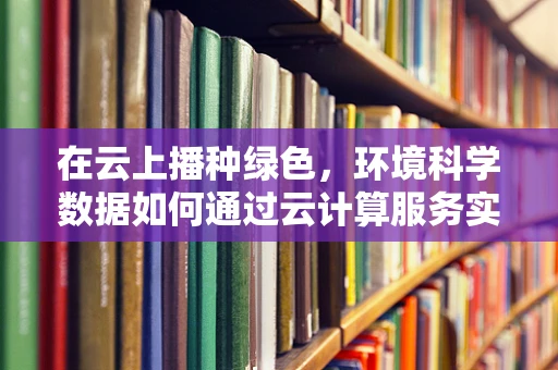 在云上播种绿色，环境科学数据如何通过云计算服务实现可持续发展？