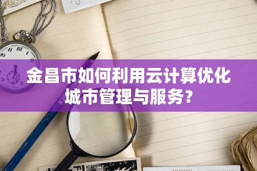 金昌市如何利用云计算优化城市管理与服务？