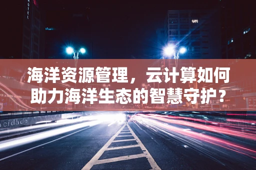 海洋资源管理，云计算如何助力海洋生态的智慧守护？