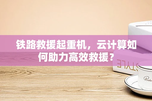 铁路救援起重机，云计算如何助力高效救援？