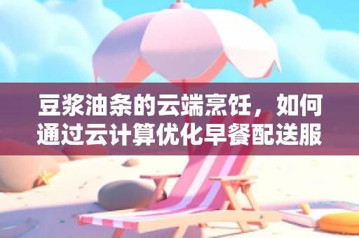 豆浆油条的云端烹饪，如何通过云计算优化早餐配送服务？