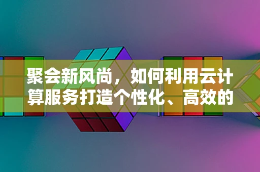聚会新风尚，如何利用云计算服务打造个性化、高效的聚会体验？