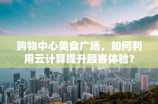 购物中心美食广场，如何利用云计算提升顾客体验？