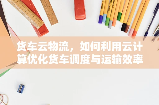 货车云物流，如何利用云计算优化货车调度与运输效率？