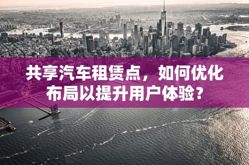 共享汽车租赁点，如何优化布局以提升用户体验？