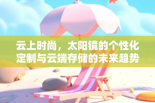 云上时尚，太阳镜的个性化定制与云端存储的未来趋势