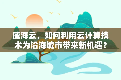 威海云，如何利用云计算技术为沿海城市带来新机遇？