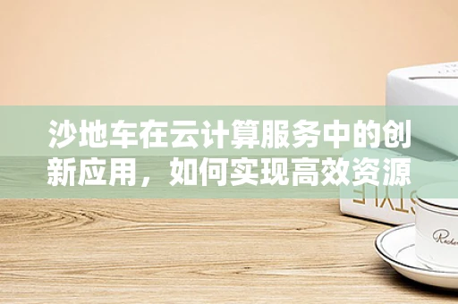 沙地车在云计算服务中的创新应用，如何实现高效资源调度与优化？