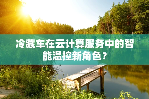 冷藏车在云计算服务中的智能温控新角色？