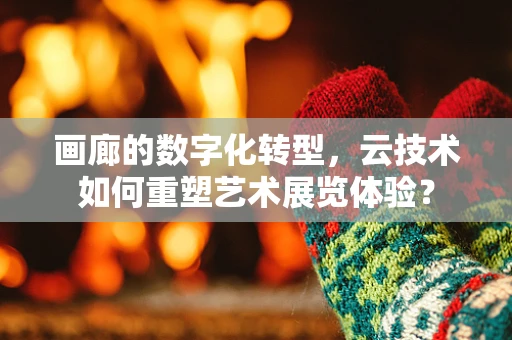 画廊的数字化转型，云技术如何重塑艺术展览体验？