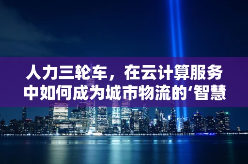 人力三轮车，在云计算服务中如何成为城市物流的‘智慧轮’？