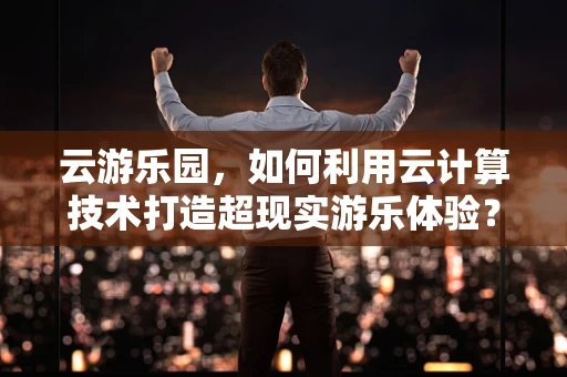 云游乐园，如何利用云计算技术打造超现实游乐体验？
