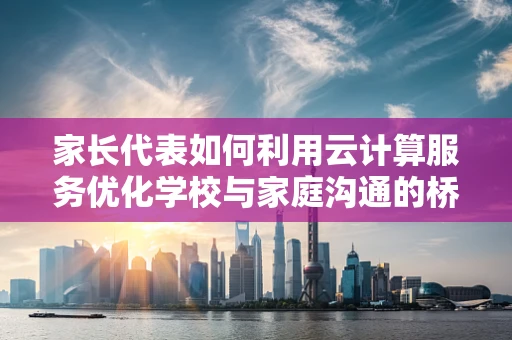 家长代表如何利用云计算服务优化学校与家庭沟通的桥梁？