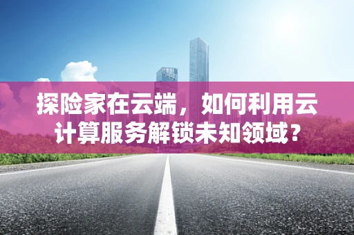 探险家在云端，如何利用云计算服务解锁未知领域？