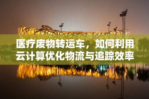 医疗废物转运车，如何利用云计算优化物流与追踪效率？