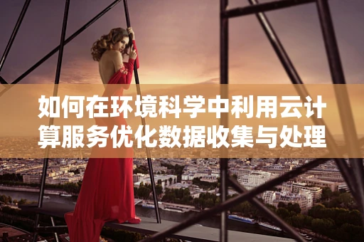 如何在环境科学中利用云计算服务优化数据收集与处理？