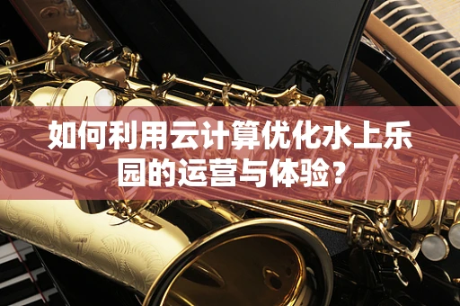 如何利用云计算优化水上乐园的运营与体验？