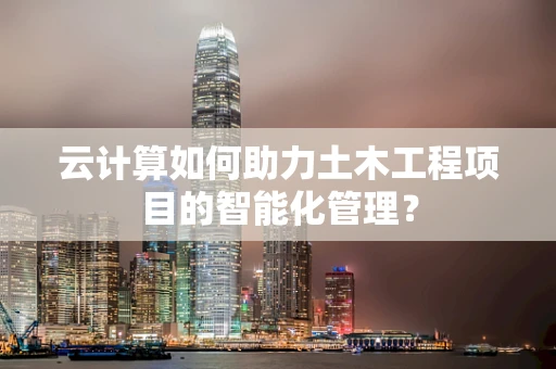 云计算如何助力土木工程项目的智能化管理？