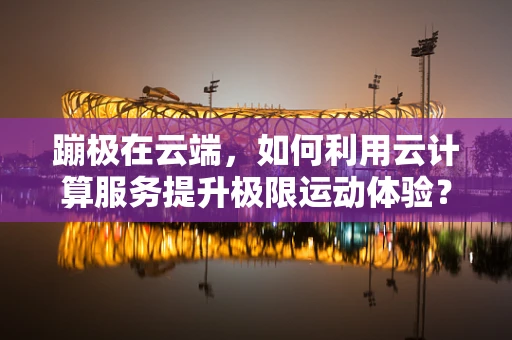 蹦极在云端，如何利用云计算服务提升极限运动体验？