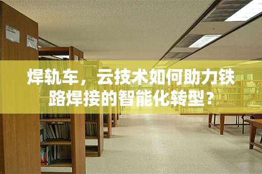 焊轨车，云技术如何助力铁路焊接的智能化转型？