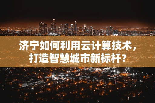 济宁如何利用云计算技术，打造智慧城市新标杆？