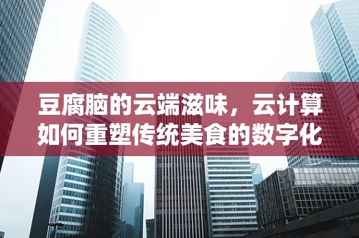 豆腐脑的云端滋味，云计算如何重塑传统美食的数字化体验？