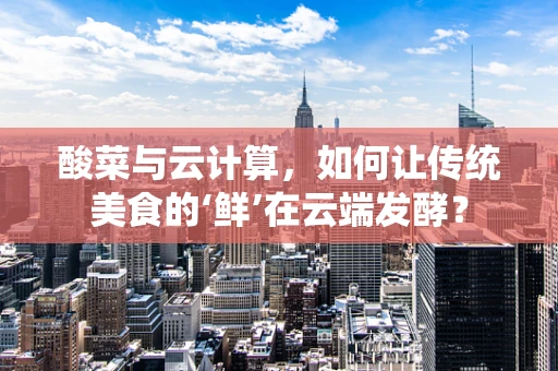酸菜与云计算，如何让传统美食的‘鲜’在云端发酵？