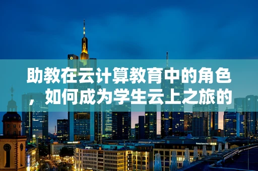 助教在云计算教育中的角色，如何成为学生云上之旅的导航灯？