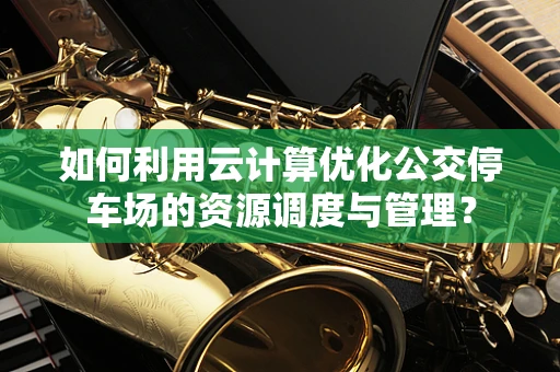 如何利用云计算优化公交停车场的资源调度与管理？