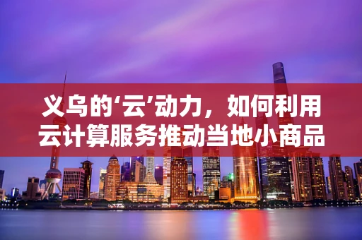义乌的‘云’动力，如何利用云计算服务推动当地小商品市场数字化转型？